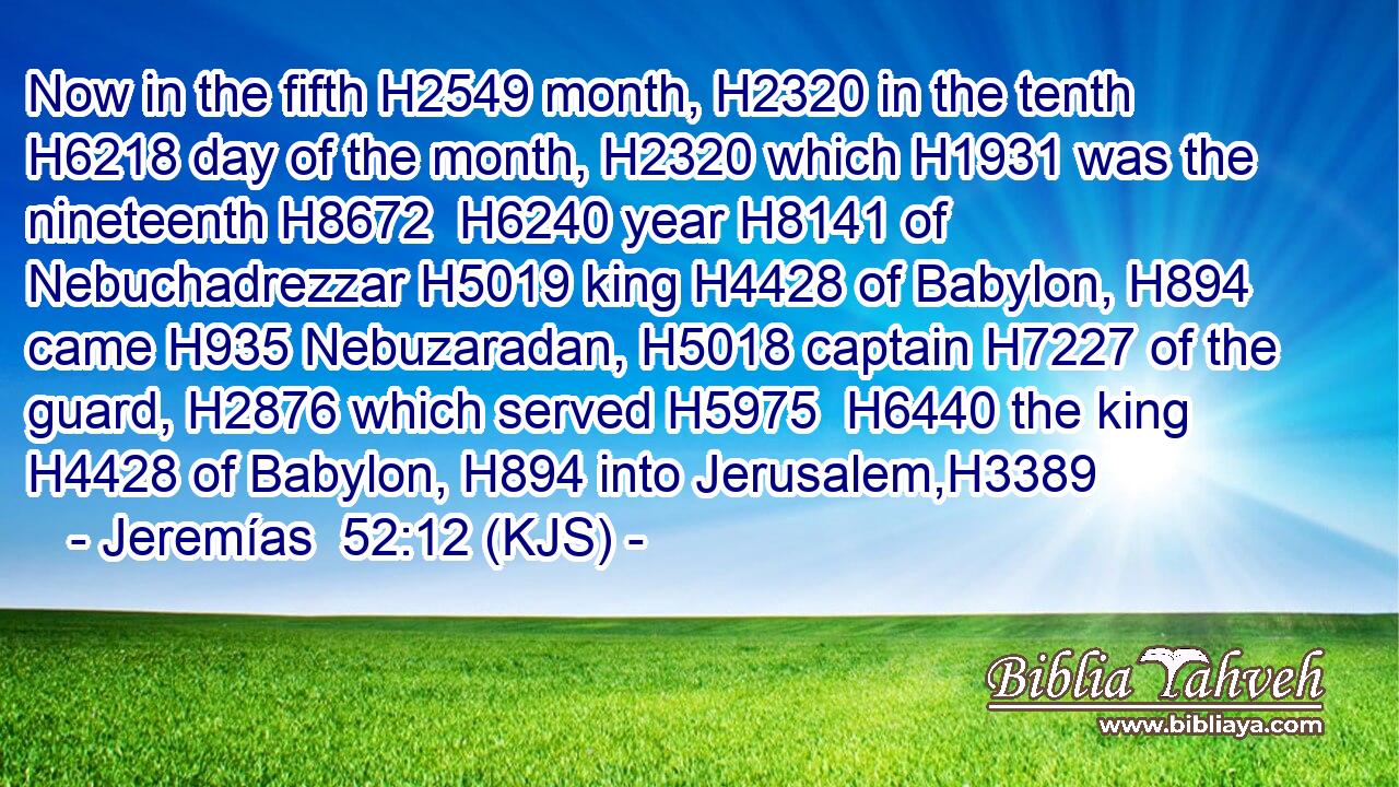 Now in the fifth H2549 month, H2320 in the tenth H6218 day of the month, H2320 which H1931 was the nineteenth H8672  H6240 year H8141 of Nebuchadrezzar H5019 king H4428 of Babylon, H894 came H935 Nebuzaradan, H5018 captain H7227 of the guard, H2876 which served H5975  H6440 the king H4428 of Babylon, H894 into Jerusalem,H3389