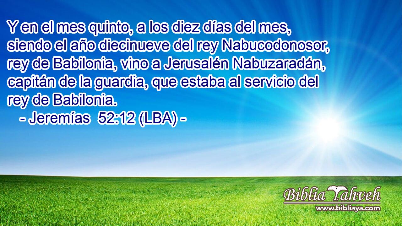 Y en el mes quinto, a los diez días del mes, siendo el año diecinueve del rey Nabucodonosor, rey de Babilonia, vino a Jerusalén Nabuzaradán, capitán de la guardia, que estaba al servicio del rey de Babilonia.