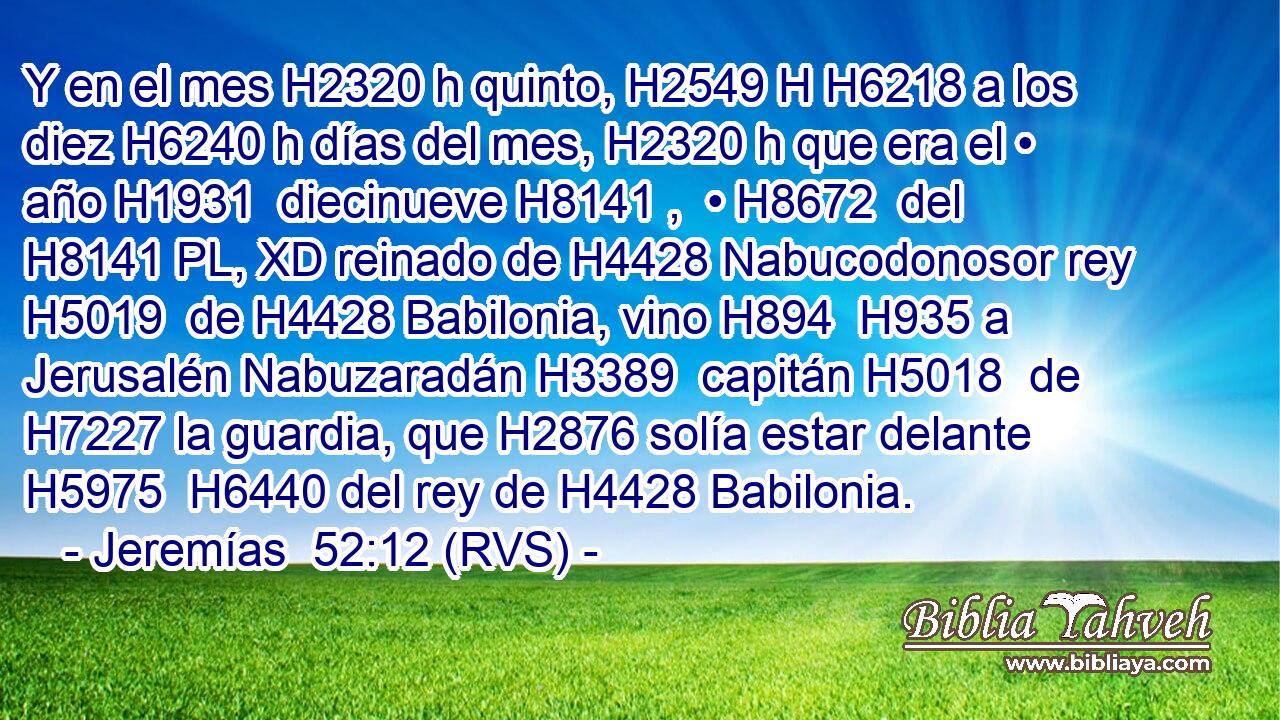 Y en el mes H2320 h quinto, H2549 H H6218 a los diez H6240 h días del mes, H2320 h que era el • año H1931  diecinueve H8141 ,  • H8672  del H8141 PL, XD reinado de H4428 Nabucodonosor rey H5019  de H4428 Babilonia, vino H894  H935 a Jerusalén Nabuzaradán H3389  capitán H5018  de H7227 la guardia, que H2876 solía estar delante H5975  H6440 del rey de H4428 Babilonia. 