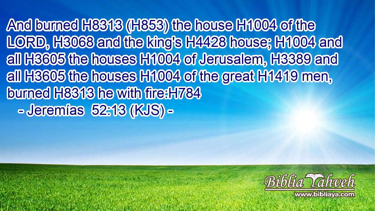 And burned H8313 (H853) the house H1004 of the LORD, H3068 and the king's H4428 house; H1004 and all H3605 the houses H1004 of Jerusalem, H3389 and all H3605 the houses H1004 of the great H1419 men, burned H8313 he with fire:H784