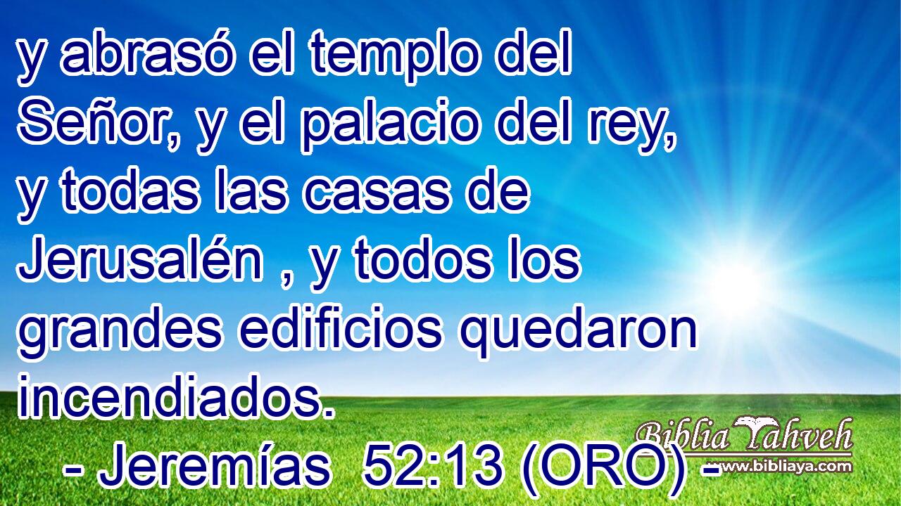  y abrasó el templo del Señor, y el palacio del rey, y todas las casas de Jerusalén , y todos los grandes edificios quedaron incendiados. 