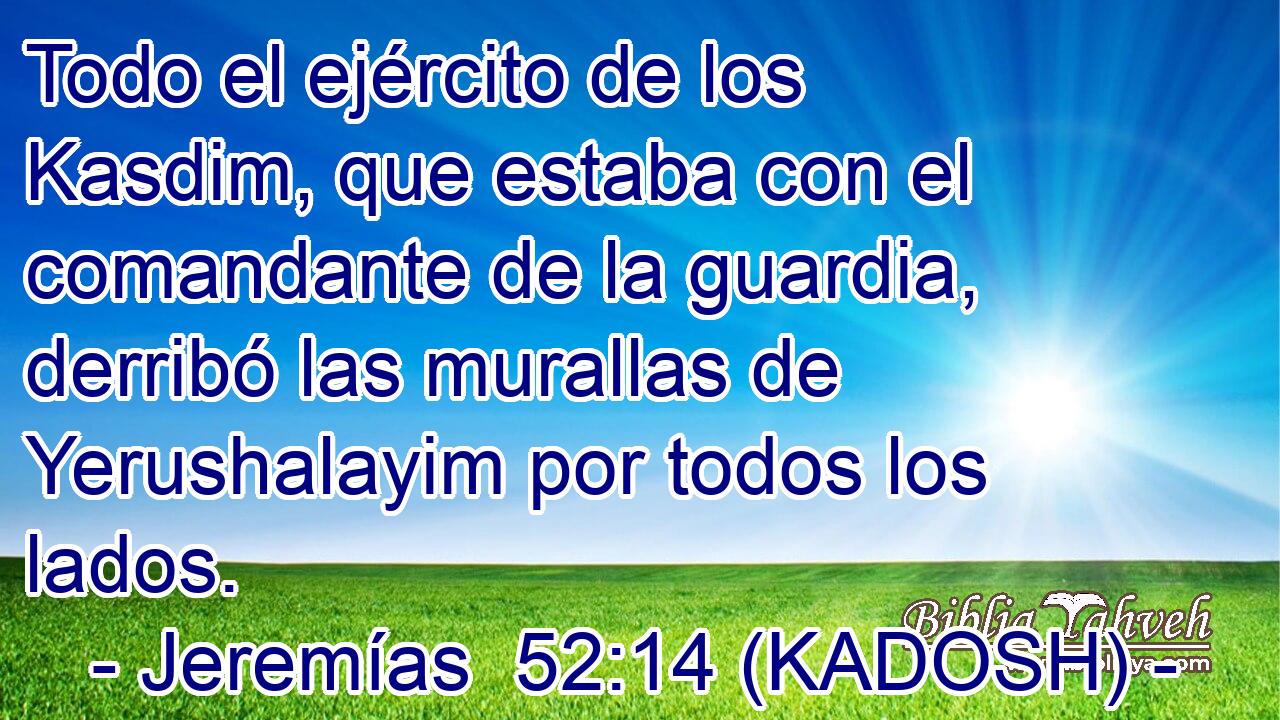  Todo el ejército de los Kasdim, que estaba con el comandante de la guardia, derribó las murallas de Yerushalayim por todos los lados. 