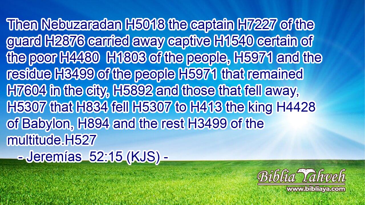 Then Nebuzaradan H5018 the captain H7227 of the guard H2876 carried away captive H1540 certain of the poor H4480  H1803 of the people, H5971 and the residue H3499 of the people H5971 that remained H7604 in the city, H5892 and those that fell away, H5307 that H834 fell H5307 to H413 the king H4428 of Babylon, H894 and the rest H3499 of the multitude.H527