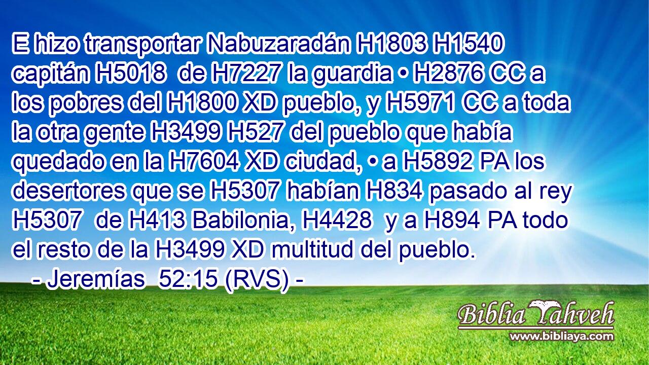 E hizo transportar Nabuzaradán H1803 H1540  capitán H5018  de H7227 la guardia • H2876 CC a los pobres del H1800 XD pueblo, y H5971 CC a toda la otra gente H3499 H527 del pueblo que había quedado en la H7604 XD ciudad, • a H5892 PA los desertores que se H5307 habían H834 pasado al rey H5307  de H413 Babilonia, H4428  y a H894 PA todo el resto de la H3499 XD multitud del pueblo. 