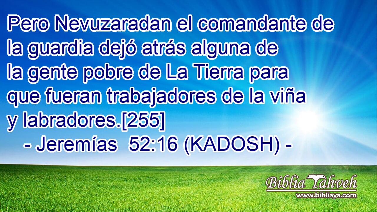  Pero Nevuzaradan el comandante de la guardia dejó atrás alguna de la gente pobre de La Tierra para que fueran trabajadores de la viña y labradores.[255] 