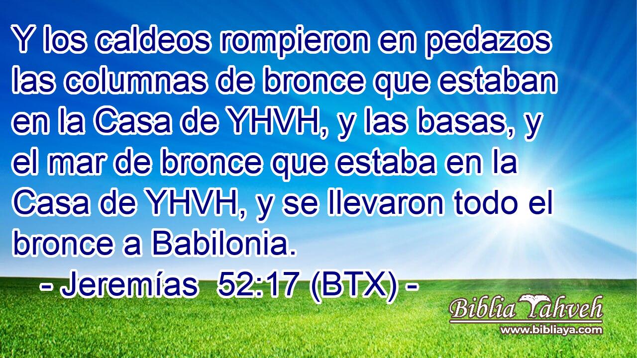 Y los caldeos rompieron en pedazos las columnas de bronce que estaban en la Casa de YHVH, y las basas, y el mar de bronce que estaba en la Casa de YHVH, y se llevaron todo el bronce a Babilonia.