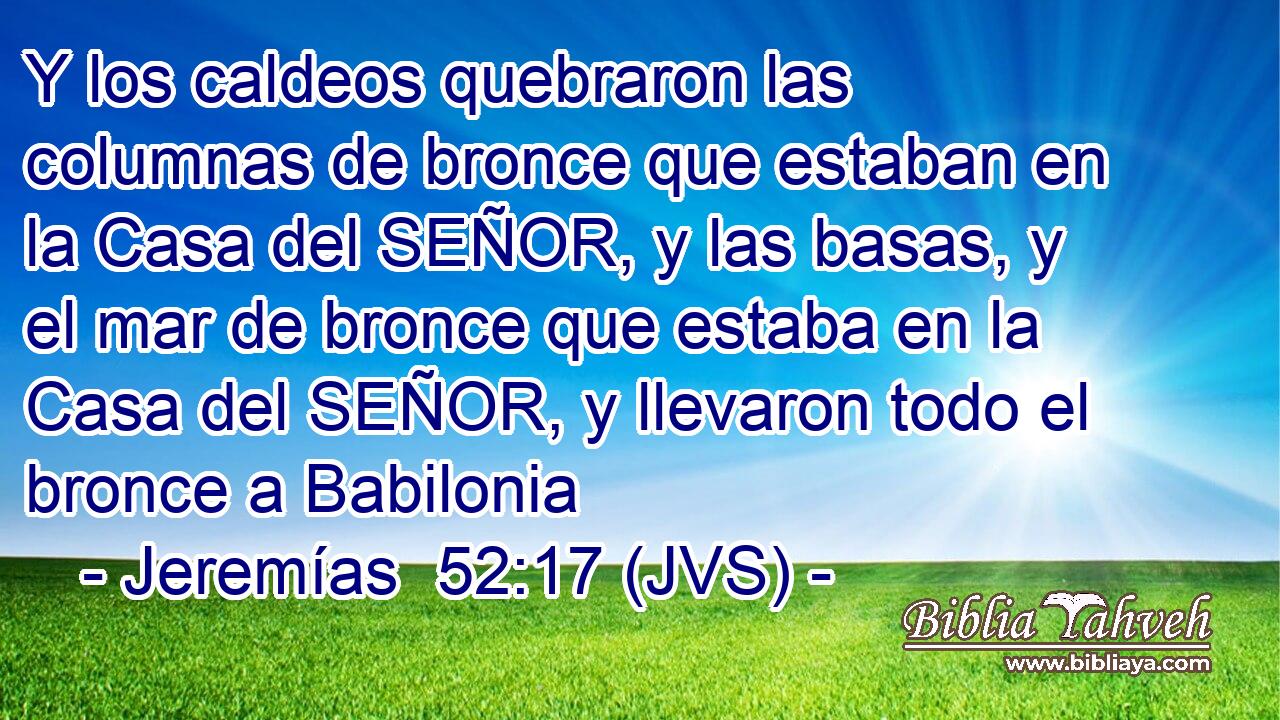 Y los caldeos quebraron las columnas de bronce que estaban en la Casa del SEÑOR, y las basas, y el mar de bronce que estaba en la Casa del SEÑOR, y llevaron todo el bronce a Babilonia