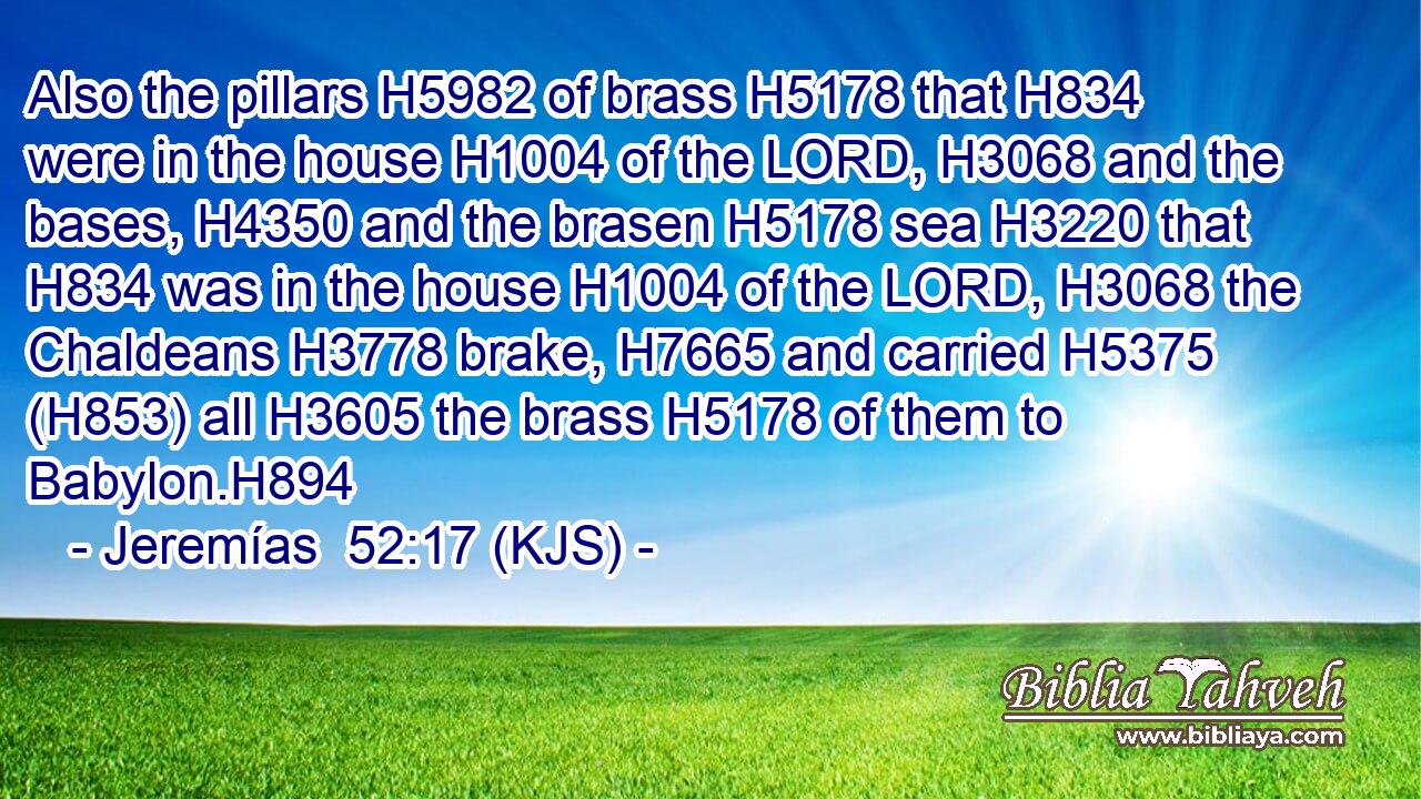 Also the pillars H5982 of brass H5178 that H834 were in the house H1004 of the LORD, H3068 and the bases, H4350 and the brasen H5178 sea H3220 that H834 was in the house H1004 of the LORD, H3068 the Chaldeans H3778 brake, H7665 and carried H5375 (H853) all H3605 the brass H5178 of them to Babylon.H894