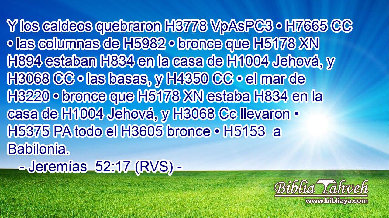 Y los caldeos quebraron H3778 VpAsPC3 • H7665 CC • las columnas de H5982 • bronce que H5178 XN H894 estaban H834 en la casa de H1004 Jehová, y H3068 CC • las basas, y H4350 CC • el mar de H3220 • bronce que H5178 XN estaba H834 en la casa de H1004 Jehová, y H3068 Cc llevaron • H5375 PA todo el H3605 bronce • H5153  a Babilonia. 