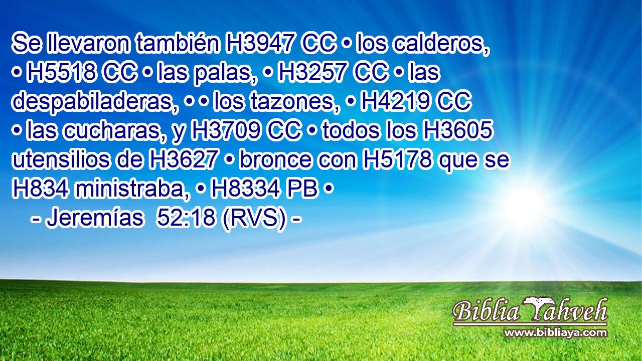 Se llevaron también H3947 CC • los calderos, • H5518 CC • las palas, • H3257 CC • las despabiladeras, • • los tazones, • H4219 CC • las cucharas, y H3709 CC • todos los H3605 utensilios de H3627 • bronce con H5178 que se H834 ministraba, • H8334 PB • 