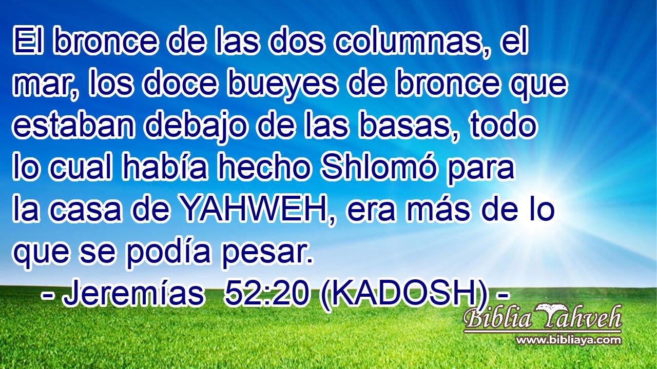  El bronce de las dos columnas, el mar, los doce bueyes de bronce que estaban debajo de las basas, todo lo cual había hecho Shlomó para la casa de YAHWEH, era más de lo que se podía pesar. 