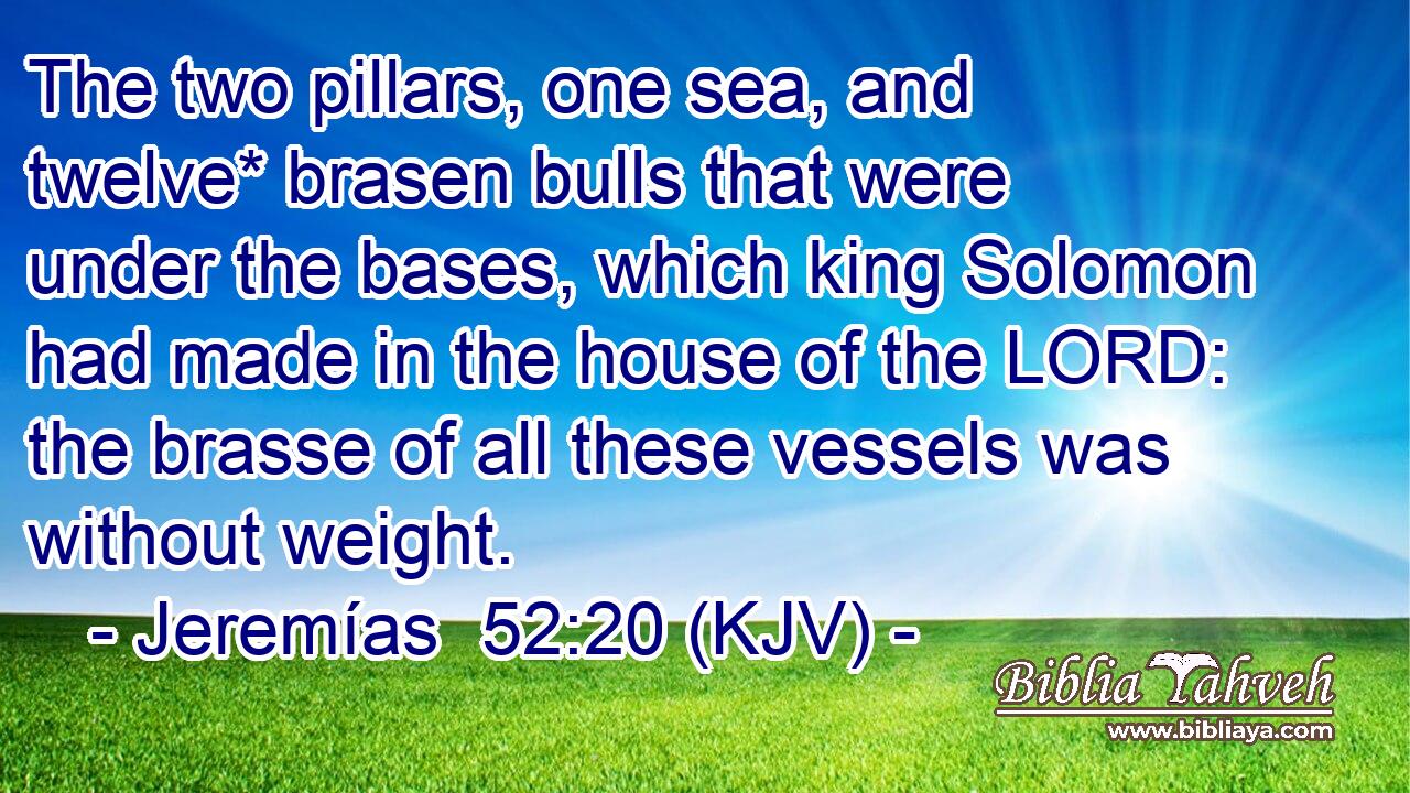 The two pillars, one sea, and twelve* brasen bulls that were under the bases, which king Solomon had made in the house of the LORD: the brasse of all these vessels was without weight.