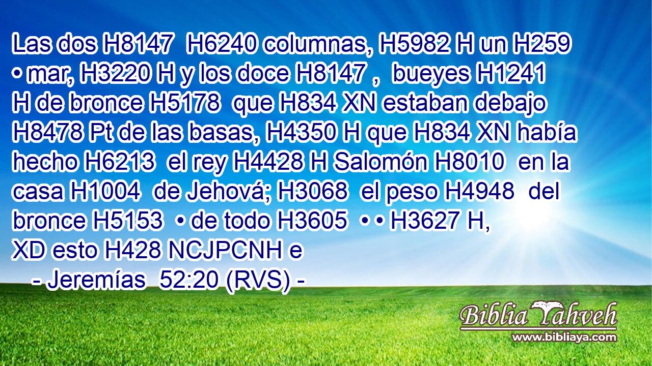 Las dos H8147  H6240 columnas, H5982 H un H259  • mar, H3220 H y los doce H8147 ,  bueyes H1241 H de bronce H5178  que H834 XN estaban debajo H8478 Pt de las basas, H4350 H que H834 XN había hecho H6213  el rey H4428 H Salomón H8010  en la casa H1004  de Jehová; H3068  el peso H4948  del bronce H5153  • de todo H3605  • • H3627 H, XD esto H428 NCJPCNH e