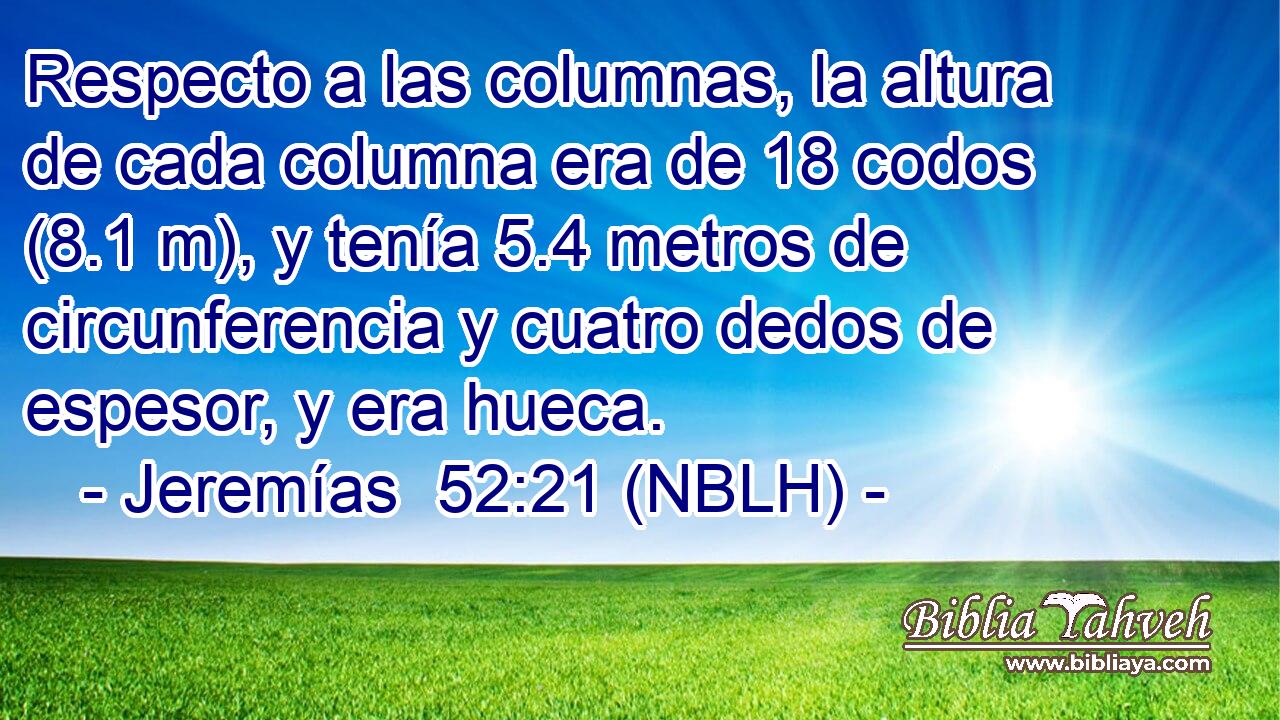  Respecto a las columnas, la altura de cada columna era de 18 codos (8.1 m), y tenía 5.4 metros de circunferencia y cuatro dedos de espesor, y era hueca. 
