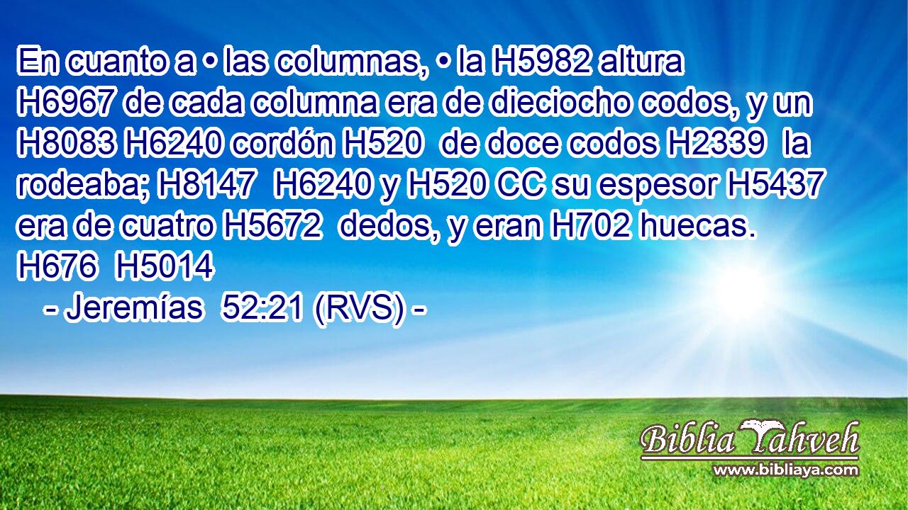 En cuanto a • las columnas, • la H5982 altura H6967 de cada columna era de dieciocho codos, y un H8083 H6240 cordón H520  de doce codos H2339  la rodeaba; H8147  H6240 y H520 CC su espesor H5437  era de cuatro H5672  dedos, y eran H702 huecas. H676  H5014 