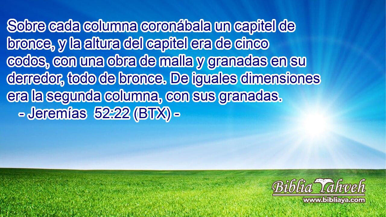 Sobre cada columna coronábala un capitel de bronce, y la altura del capitel era de cinco codos, con una obra de malla y granadas en su derredor, todo de bronce. De iguales dimensiones era la segunda columna, con sus granadas.