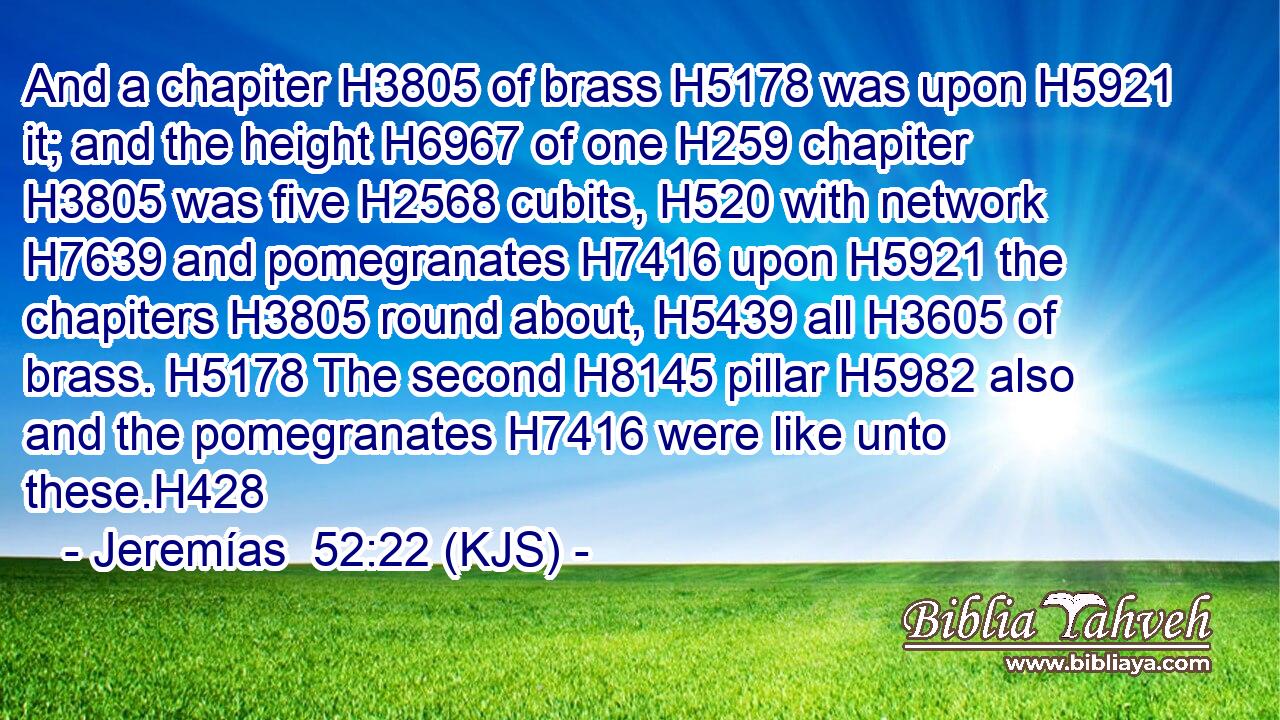 And a chapiter H3805 of brass H5178 was upon H5921 it; and the height H6967 of one H259 chapiter H3805 was five H2568 cubits, H520 with network H7639 and pomegranates H7416 upon H5921 the chapiters H3805 round about, H5439 all H3605 of brass. H5178 The second H8145 pillar H5982 also and the pomegranates H7416 were like unto these.H428