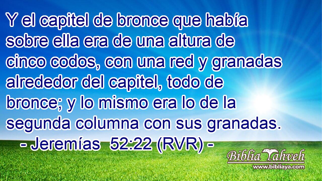 Y el capitel de bronce que había sobre ella era de una altura de cinco codos, con una red y granadas alrededor del capitel, todo de bronce; y lo mismo era lo de la segunda columna con sus granadas.