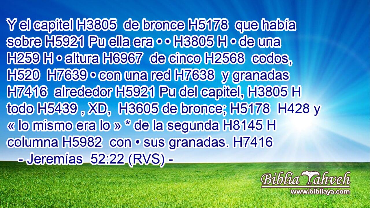 Y el capitel H3805  de bronce H5178  que había sobre H5921 Pu ella era • • H3805 H • de una H259 H • altura H6967  de cinco H2568  codos, H520  H7639 • con una red H7638  y granadas H7416  alrededor H5921 Pu del capitel, H3805 H todo H5439 , XD,  H3605 de bronce; H5178  H428 y « lo mismo era lo » * de la segunda H8145 H columna H5982  con • sus granadas. H7416  
