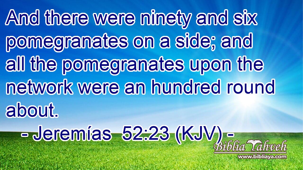 And there were ninety and six pomegranates on a side; and all the pomegranates upon the network were an hundred round about.