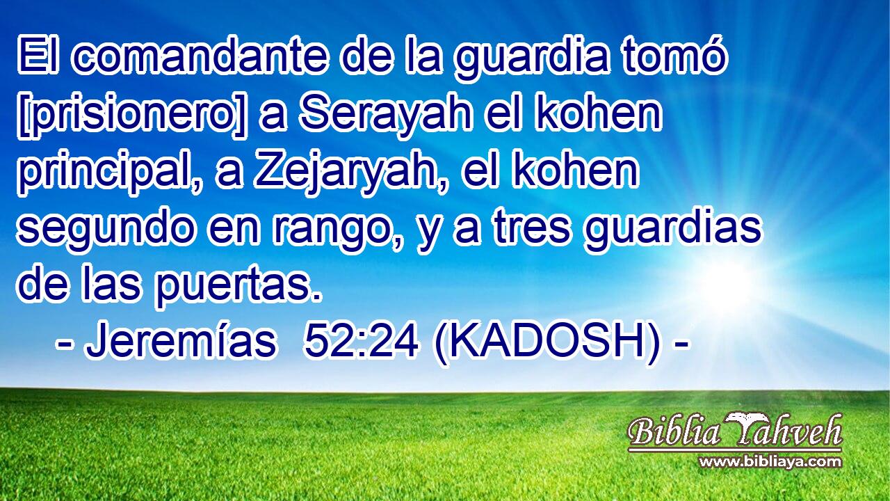  El comandante de la guardia tomó [prisionero] a Serayah el kohen principal, a Zejaryah, el kohen segundo en rango, y a tres guardias de las puertas. 