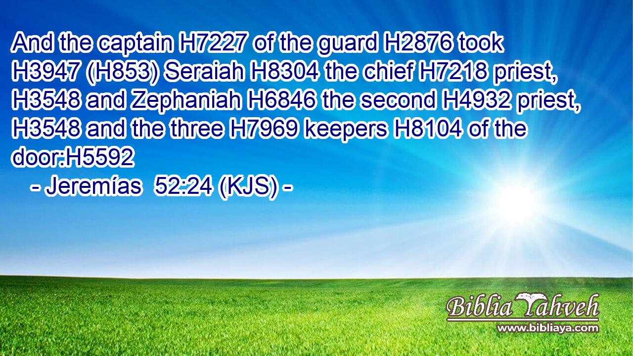 And the captain H7227 of the guard H2876 took H3947 (H853) Seraiah H8304 the chief H7218 priest, H3548 and Zephaniah H6846 the second H4932 priest, H3548 and the three H7969 keepers H8104 of the door:H5592