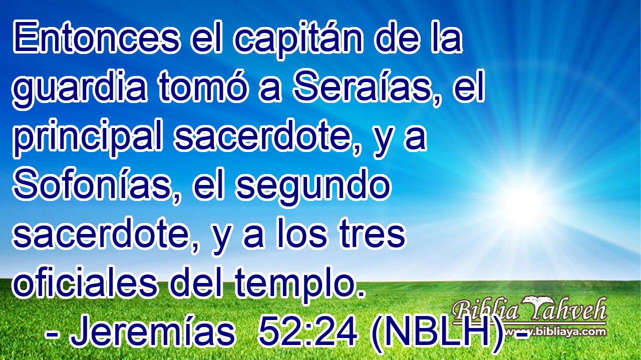 Entonces el capitán de la guardia tomó a Seraías, el principal sacerdote, y a Sofonías, el segundo sacerdote, y a los tres oficiales del templo. 