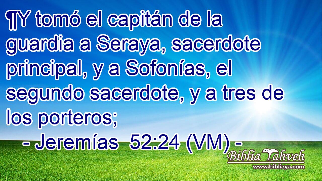  ¶Y tomó el capitán de la guardia a Seraya, sacerdote principal, y a Sofonías, el segundo sacerdote, y a tres de los porteros; 