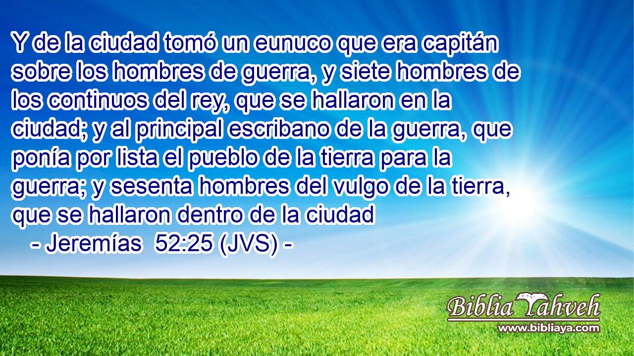 Y de la ciudad tomó un eunuco que era capitán sobre los hombres de guerra, y siete hombres de los continuos del rey, que se hallaron en la ciudad; y al principal escribano de la guerra, que ponía por lista el pueblo de la tierra para la guerra; y sesenta hombres del vulgo de la tierra, que se hallaron dentro de la ciudad