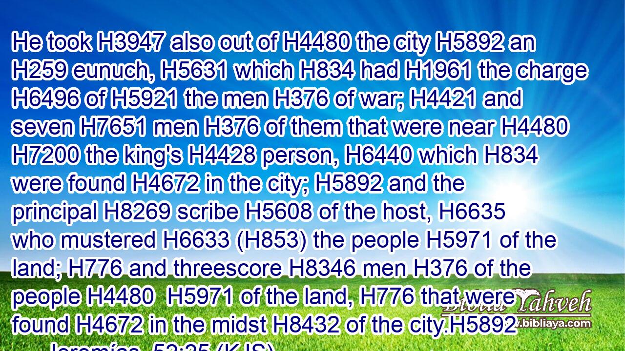He took H3947 also out of H4480 the city H5892 an H259 eunuch, H5631 which H834 had H1961 the charge H6496 of H5921 the men H376 of war; H4421 and seven H7651 men H376 of them that were near H4480  H7200 the king's H4428 person, H6440 which H834 were found H4672 in the city; H5892 and the principal H8269 scribe H5608 of the host, H6635 who mustered H6633 (H853) the people H5971 of the land; H776 and threescore H8346 men H376 of the people H4480  H5971 of the land, H776 that were found H4672 in the midst H8432 of the city.H5892