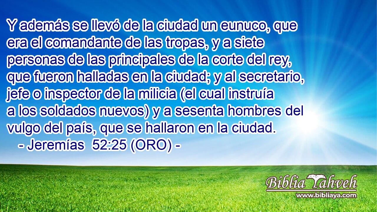  Y además se llevó de la ciudad un eunuco, que era el comandante de las tropas, y a siete personas de las principales de la corte del rey, que fueron halladas en la ciudad; y al secretario, jefe o inspector de la milicia (el cual instruía a los soldados nuevos) y a sesenta hombres del vulgo del país, que se hallaron en la ciudad. 