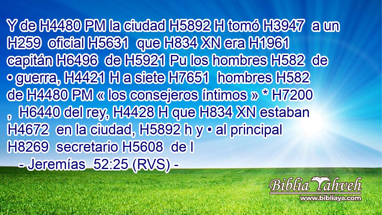 Y de H4480 PM la ciudad H5892 H tomó H3947  a un H259  oficial H5631  que H834 XN era H1961  capitán H6496  de H5921 Pu los hombres H582  de • guerra, H4421 H a siete H7651  hombres H582  de H4480 PM « los consejeros íntimos » * H7200 ,  H6440 del rey, H4428 H que H834 XN estaban H4672  en la ciudad, H5892 h y • al principal H8269  secretario H5608  de l