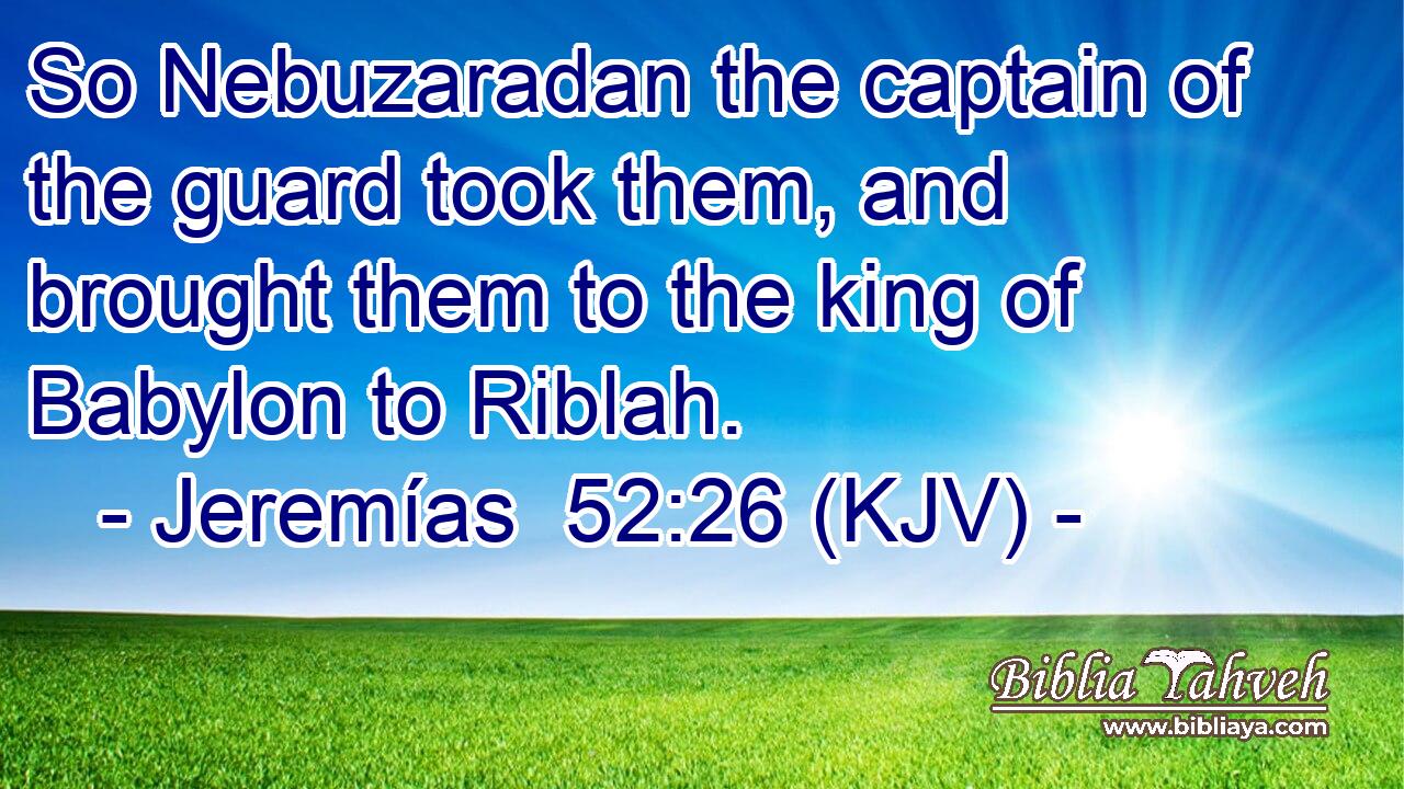 So Nebuzaradan the captain of the guard took them, and brought them to the king of Babylon to Riblah.