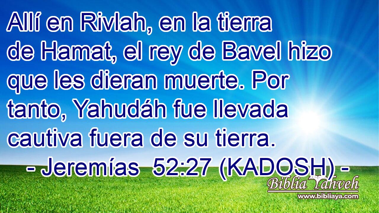  Allí en Rivlah, en la tierra de Hamat, el rey de Bavel hizo que les dieran muerte. Por tanto, Yahudáh fue llevada cautiva fuera de su tierra. 