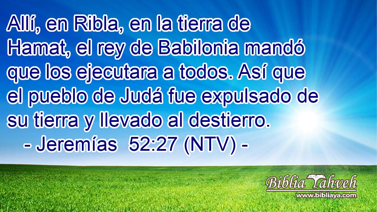 Allí, en Ribla, en la tierra de Hamat, el rey de Babilonia mandó que los ejecutara a todos. Así que el pueblo de Judá fue expulsado de su tierra y llevado al destierro.