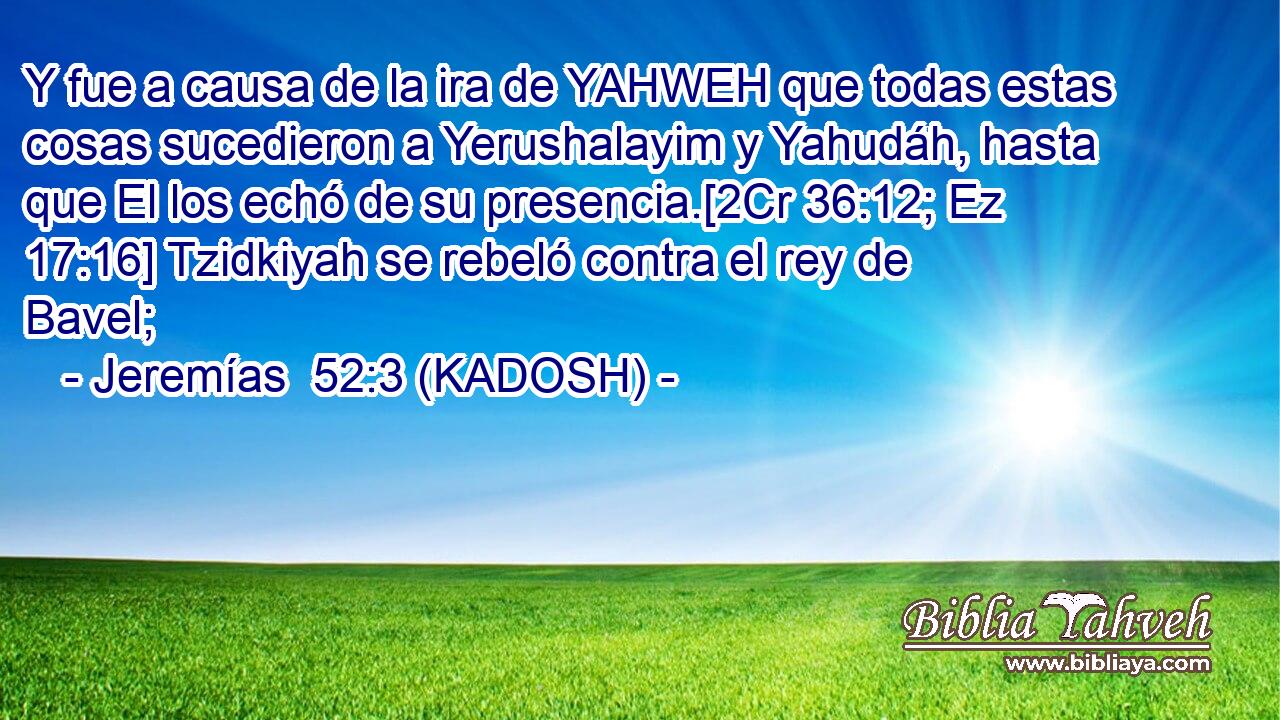  Y fue a causa de la ira de YAHWEH que todas estas cosas sucedieron a Yerushalayim y Yahudáh, hasta que El los echó de su presencia.[2Cr 36:12; Ez 17:16] Tzidkiyah se rebeló contra el rey de Bavel; 