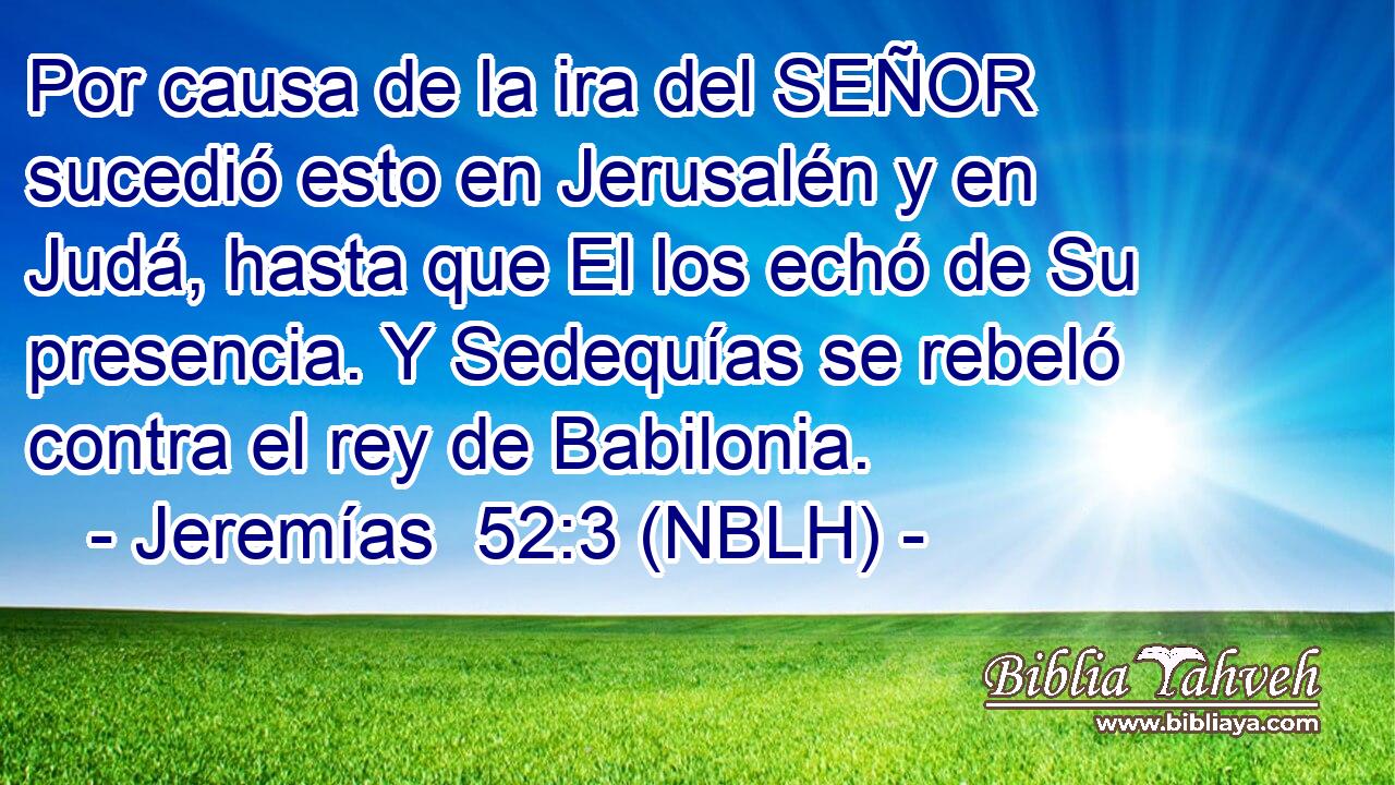  Por causa de la ira del SEÑOR sucedió esto en Jerusalén y en Judá, hasta que El los echó de Su presencia. Y Sedequías se rebeló contra el rey de Babilonia. 
