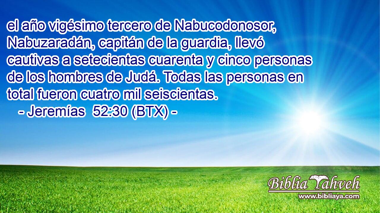 el año vigésimo tercero de Nabucodonosor, Nabuzaradán, capitán de la guardia, llevó cautivas a setecientas cuarenta y cinco personas de los hombres de Judá. Todas las personas en total fueron cuatro mil seiscientas.