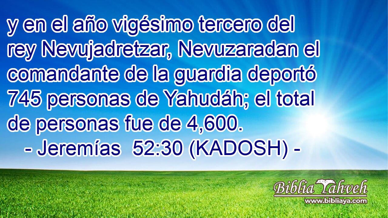 y en el año vigésimo tercero del rey Nevujadretzar, Nevuzaradan el comandante de la guardia deportó 745 personas de Yahudáh; el total de personas fue de 4,600. 