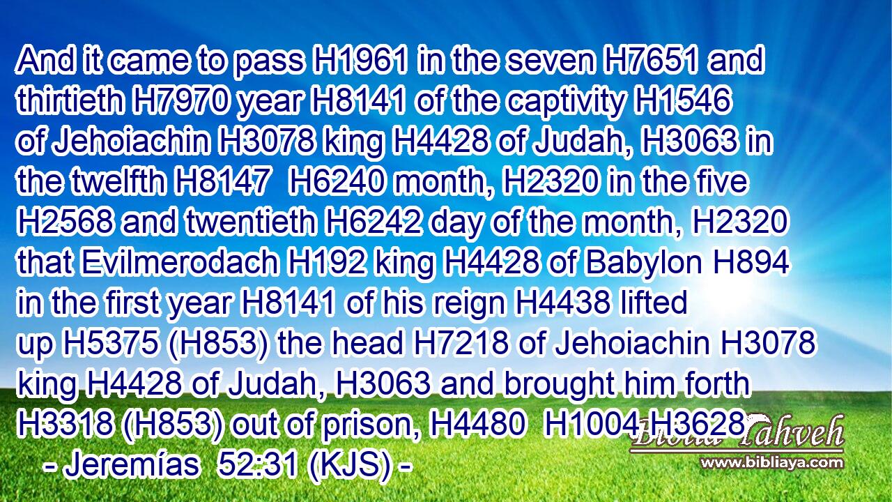 And it came to pass H1961 in the seven H7651 and thirtieth H7970 year H8141 of the captivity H1546 of Jehoiachin H3078 king H4428 of Judah, H3063 in the twelfth H8147  H6240 month, H2320 in the five H2568 and twentieth H6242 day of the month, H2320 that Evilmerodach H192 king H4428 of Babylon H894 in the first year H8141 of his reign H4438 lifted up H5375 (H853) the head H7218 of Jehoiachin H3078 king H4428 of Judah, H3063 and brought him forth H3318 (H853) out of prison, H4480  H1004 H3628