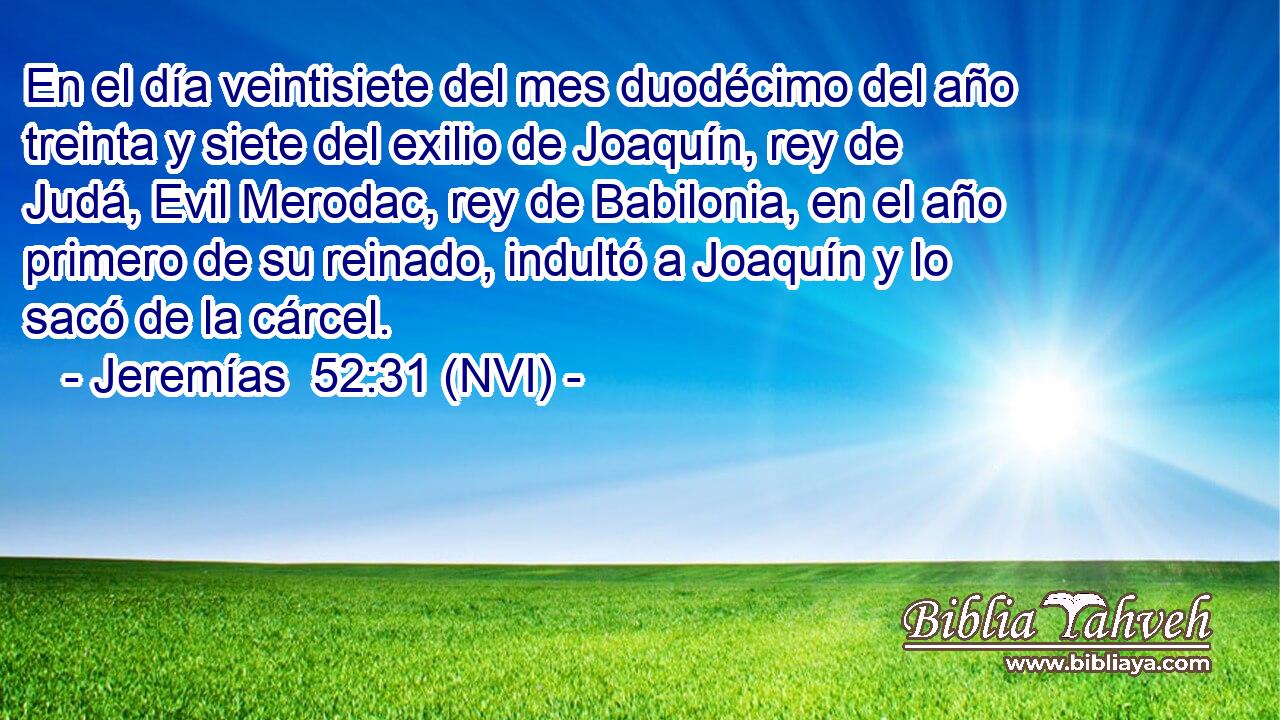  En el día veintisiete del mes duodécimo del año treinta y siete del exilio de Joaquín, rey de Judá, Evil Merodac, rey de Babilonia, en el año primero de su reinado, indultó a Joaquín y lo sacó de la cárcel. 