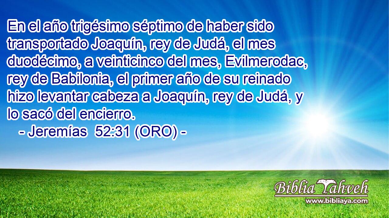  En el año trigésimo séptimo de haber sido transportado Joaquín, rey de Judá, el mes duodécimo, a veinticinco del mes, Evilmerodac, rey de Babilonia, el primer año de su reinado hizo levantar cabeza a Joaquín, rey de Judá, y lo sacó del encierro. 