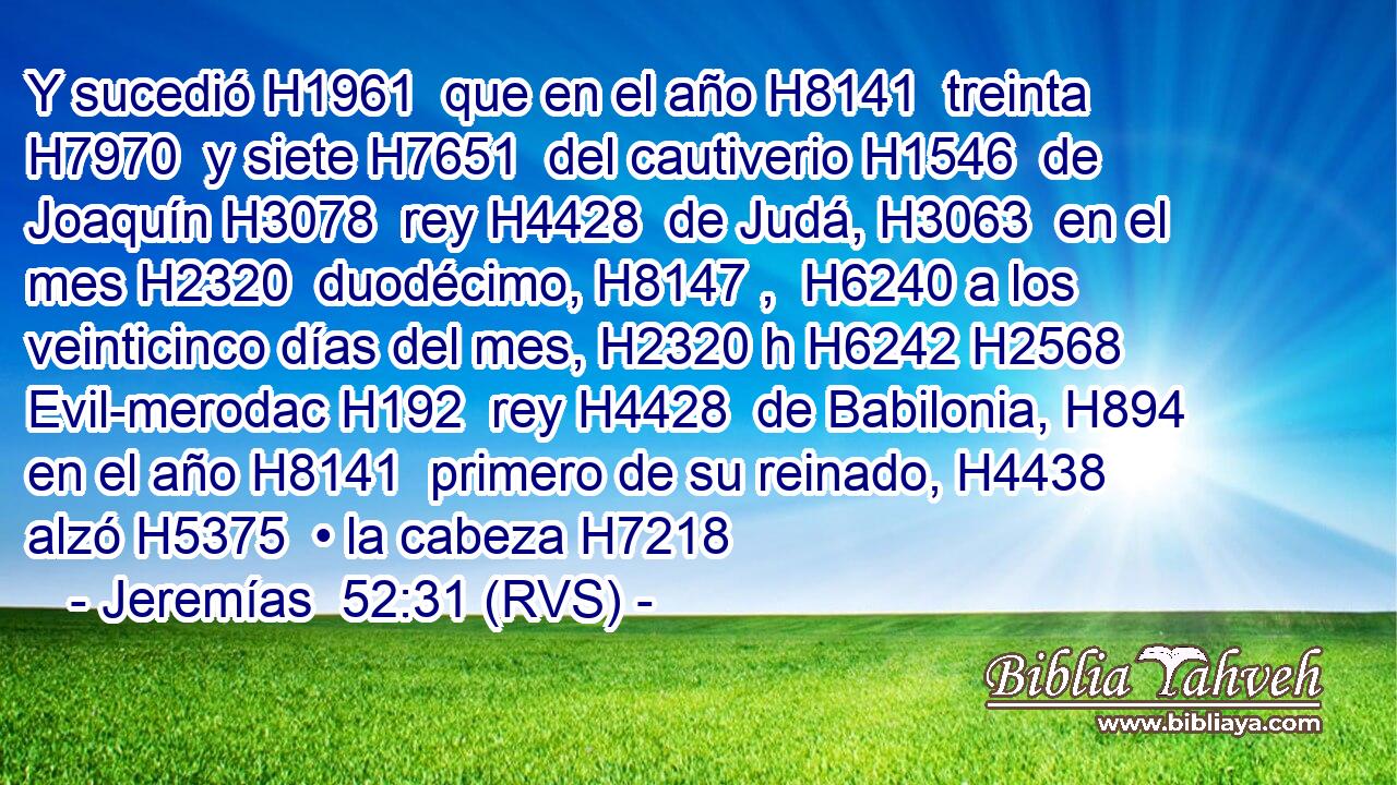 Y sucedió H1961  que en el año H8141  treinta H7970  y siete H7651  del cautiverio H1546  de Joaquín H3078  rey H4428  de Judá, H3063  en el mes H2320  duodécimo, H8147 ,  H6240 a los veinticinco días del mes, H2320 h H6242 H2568 Evil-merodac H192  rey H4428  de Babilonia, H894  en el año H8141  primero de su reinado, H4438  alzó H5375  • la cabeza H7218 
