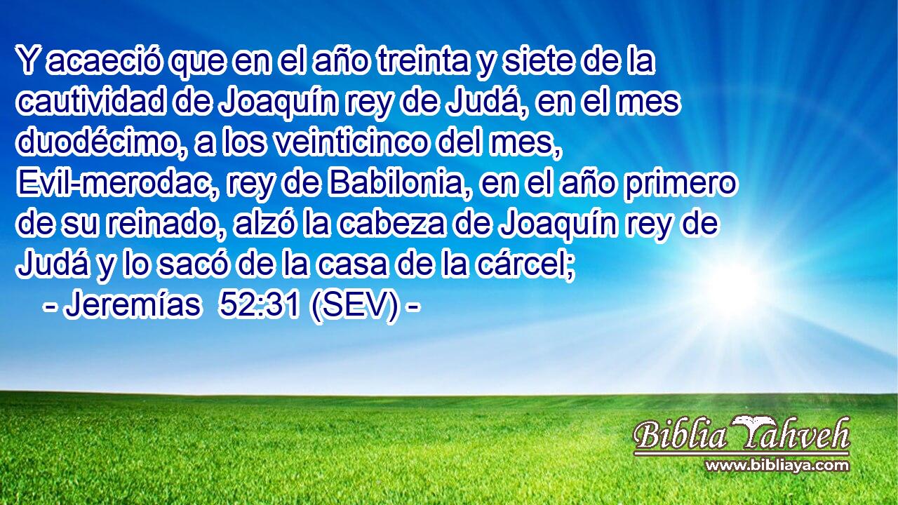 Y acaeció que en el año treinta y siete de la cautividad de Joaquín rey de Judá, en el mes duodécimo, a los veinticinco del mes, Evil-merodac, rey de Babilonia, en el año primero de su reinado, alzó la cabeza de Joaquín rey de Judá y lo sacó de la casa de la cárcel;