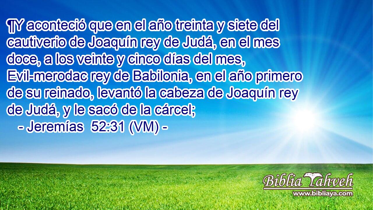  ¶Y aconteció que en el año treinta y siete del cautiverio de Joaquín rey de Judá, en el mes doce, a los veinte y cinco días del mes, Evil-merodac rey de Babilonia, en el año primero de su reinado, levantó la cabeza de Joaquín rey de Judá, y le sacó de la cárcel; 