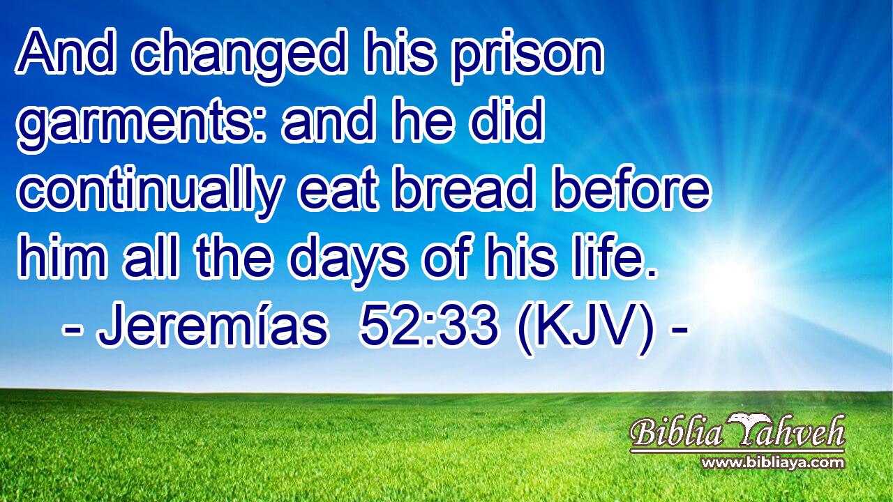 And changed his prison garments: and he did continually eat bread before him all the days of his life.