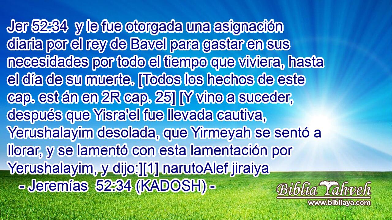  y le fue otorgada una asignación diaria por el rey de Bavel para gastar en sus necesidades por todo el tiempo que viviera, hasta el día de su muerte. [Todos los hechos de este cap. est án en 2R cap. 25] [Y vino a suceder, después que Yisra'el fue llevada cautiva, Yerushalayim desolada, que Yirmeyah se sentó a llorar, y se lamentó con esta lamentación por Yerushalayim, y dijo:][1] narutoAlef jiraiya 