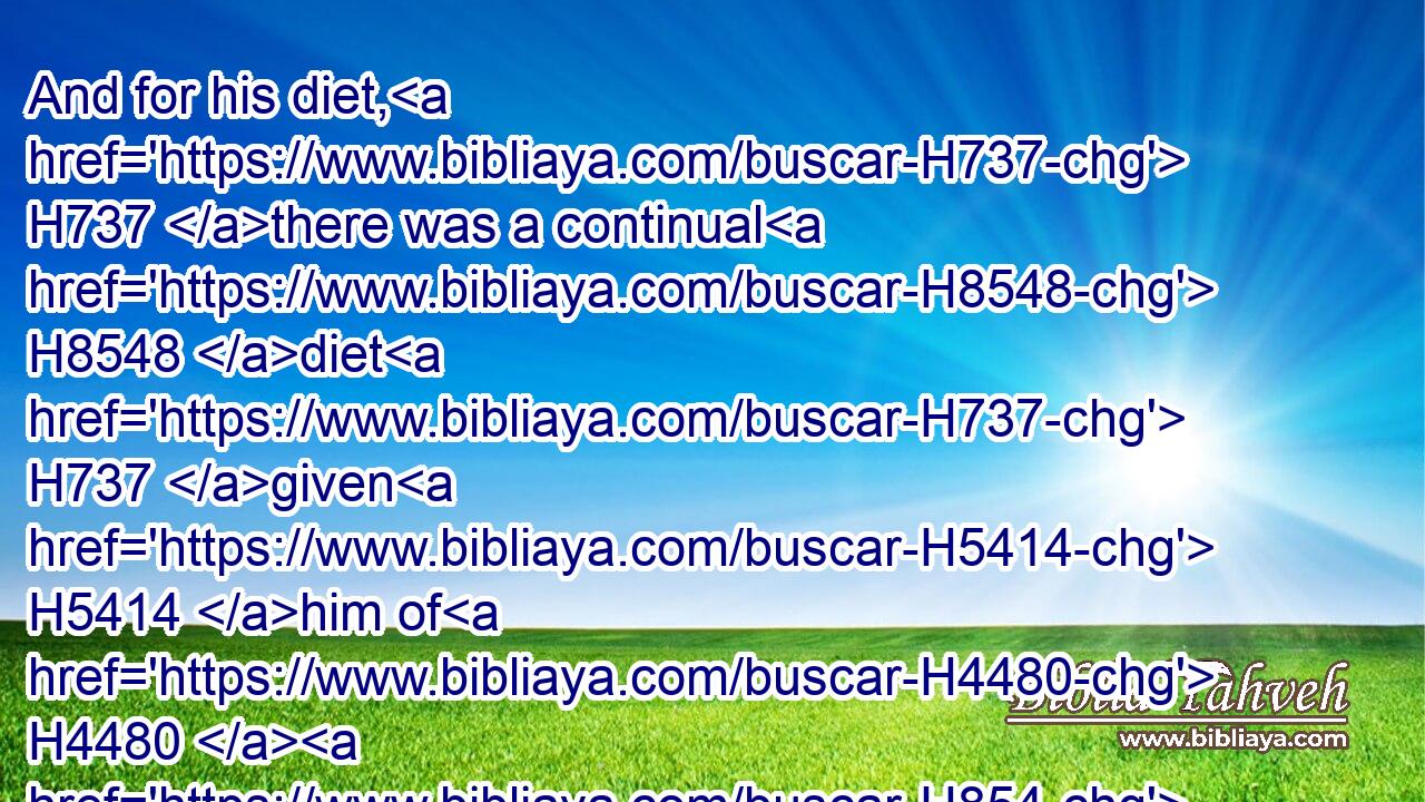 And for his diet, H737 there was a continual H8548 diet H737 given H5414 him of H4480  H854 the king H4428 of Babylon, H894 every day H3117  H3117 a portion H1697 until H5704 the day H3117 of his death, H4194 all H3605 the days H3117 of his life.H2416