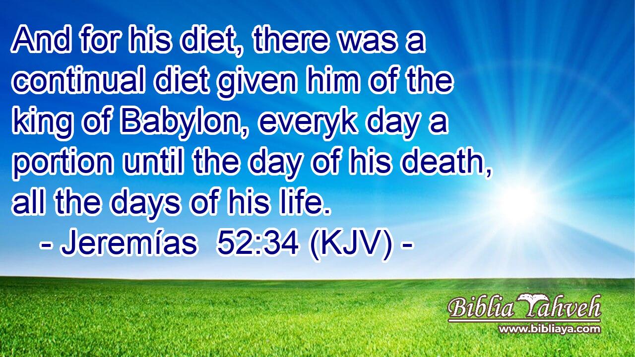 And for his diet, there was a continual diet given him of the king of Babylon, everyk day a portion until the day of his death, all the days of his life.