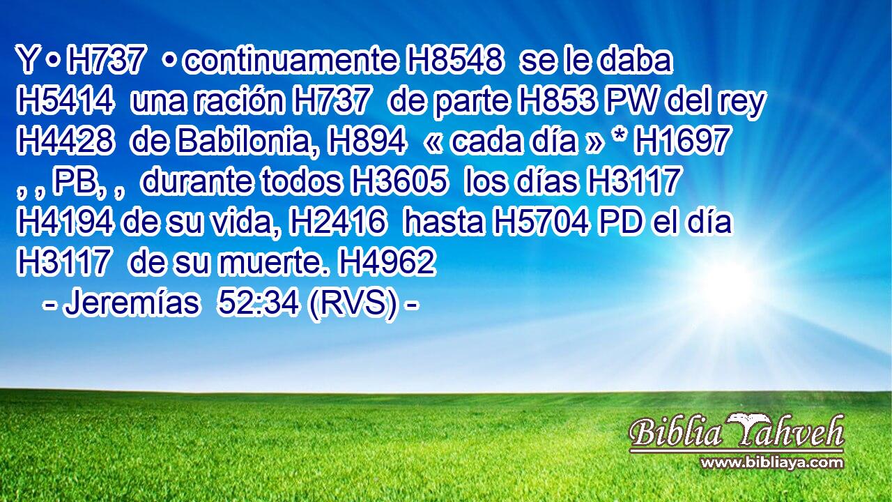 Y • H737  • continuamente H8548  se le daba H5414  una ración H737  de parte H853 PW del rey H4428  de Babilonia, H894  « cada día » * H1697 , , PB, ,  durante todos H3605  los días H3117  H4194 de su vida, H2416  hasta H5704 PD el día H3117  de su muerte. H4962  